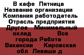 В кафе "Пятница › Название организации ­ Компания-работодатель › Отрасль предприятия ­ Другое › Минимальный оклад ­ 25 000 - Все города Работа » Вакансии   . Кировская обл.,Леваши д.